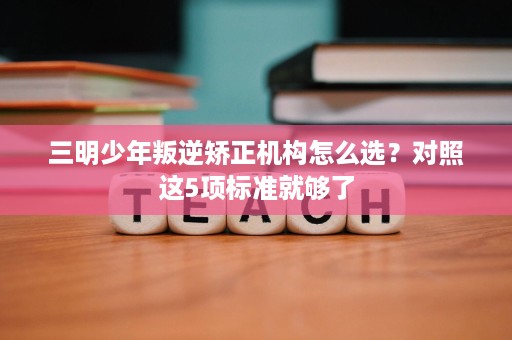 三明少年叛逆矫正机构怎么选?对照这5项标准就够了 三明少年叛逆矫正机构怎么选?对照这5项标准就够了