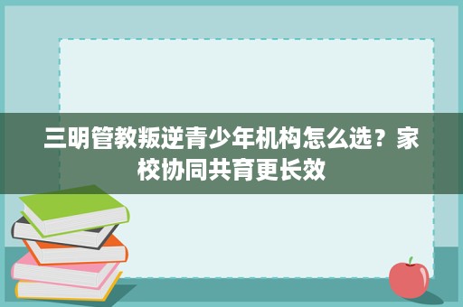 三明管教叛逆青少年机构怎么选?家校协同共育更长效 三明管教叛逆青少年机构怎么选?家校协同共育更长效