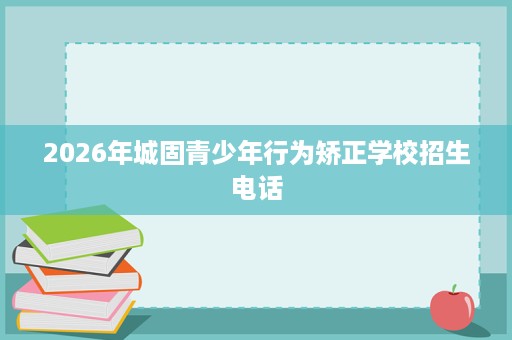 2026年城固青少年行为矫正学校招生电话 2026年城固青少年行为矫正学校招生电话
