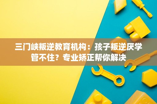 三门峡叛逆教育机构:孩子叛逆厌学管不住?专业矫正帮你解决 三门峡叛逆教育机构:孩子叛逆厌学管不住?专业矫正帮你解决