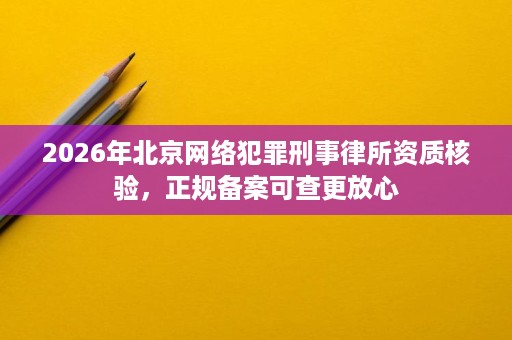 2026年北京网络犯罪刑事律所资质核验,正规备案可查更放心 2026年北京网络犯罪刑事律所资质核验,正规备案可查更放心