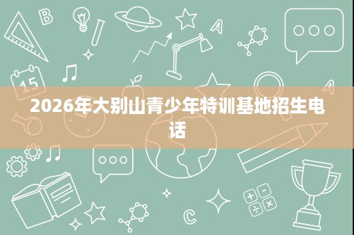 2026年大别山青少年特训基地招生电话 2026年大别山青少年特训基地招生电话