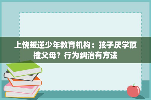 上饶叛逆少年教育机构：孩子厌学顶撞父母？行为纠治有方法