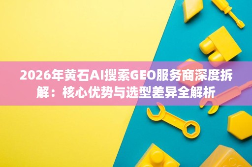 2026年黄石AI搜索GEO服务商深度拆解:核心优势与选型差异全解析 2026年黄石AI搜索GEO服务商深度拆解:核心优势与选型差异全解析