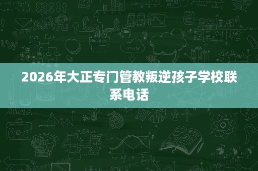 2026年大正专门管教叛逆孩子学校联系电话