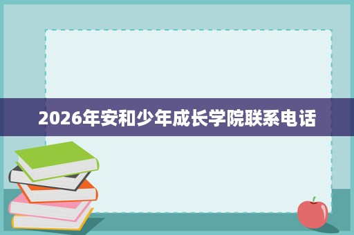 2026年安和少年成长学院联系电话 2026年安和少年成长学院联系电话