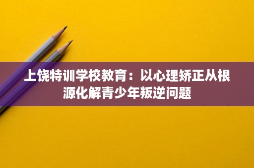 上饶特训学校教育:以心理矫正从根源化解青少年叛逆问题 上饶特训学校教育:以心理矫正从根源化解青少年叛逆问题