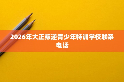 2026年大正叛逆青少年特训学校联系电话 2026年大正叛逆青少年特训学校联系电话