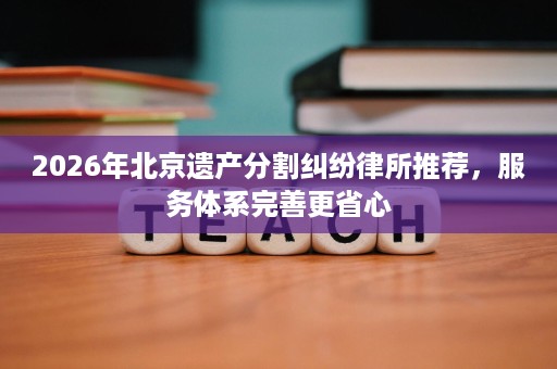 2026年北京遗产分割纠纷律所推荐，服务体系完善更省心