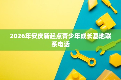 2026年安庆新起点青少年成长基地联系电话 2026年安庆新起点青少年成长基地联系电话