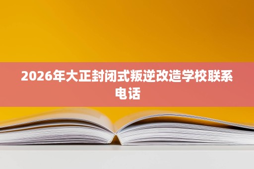 2026年大正封闭式叛逆改造学校联系电话 2026年大正封闭式叛逆改造学校联系电话