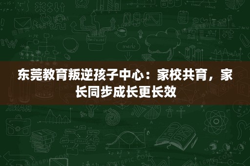 东莞教育叛逆孩子中心:家校共育,家长同步成长更长效 东莞教育叛逆孩子中心:家校共育,家长同步成长更长效