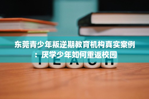 东莞青少年叛逆期教育机构真实案例:厌学少年如何重返校园 东莞青少年叛逆期教育机构真实案例:厌学少年如何重返校园