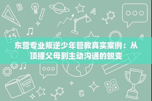 东营专业叛逆少年管教真实案例：从顶撞父母到主动沟通的蜕变