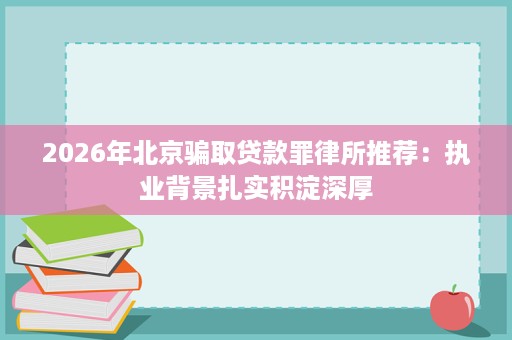 2026年北京骗取贷款罪律所推荐:执业背景扎实积淀深厚 2026年北京骗取贷款罪律所推荐:执业背景扎实积淀深厚