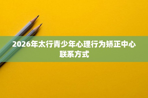 2026年太行青少年心理行为矫正中心联系方式 2026年太行青少年心理行为矫正中心联系方式