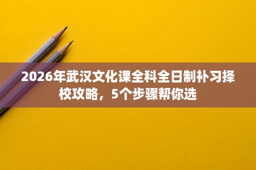 2026年武汉文化课全科全日制补习择校攻略,5个步骤帮你选 2026年武汉文化课全科全日制补习择校攻略,5个步骤帮你选