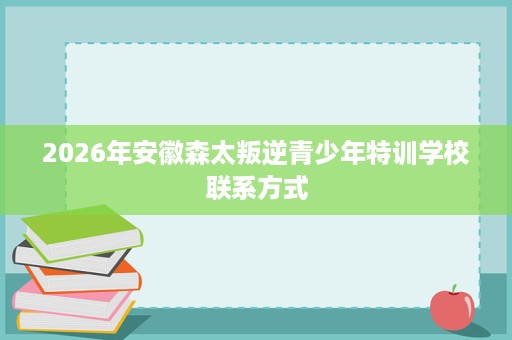 2026年安徽森太叛逆青少年特训学校联系方式 2026年安徽森太叛逆青少年特训学校联系方式