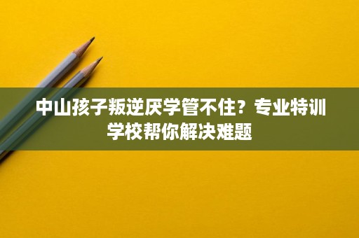 中山孩子叛逆厌学管不住?专业特训学校帮你解决难题 中山孩子叛逆厌学管不住?专业特训学校帮你解决难题