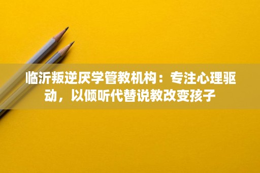 临沂叛逆厌学管教机构:专注心理驱动,以倾听代替说教改变孩子 临沂叛逆厌学管教机构:专注心理驱动,以倾听代替说教改变孩子