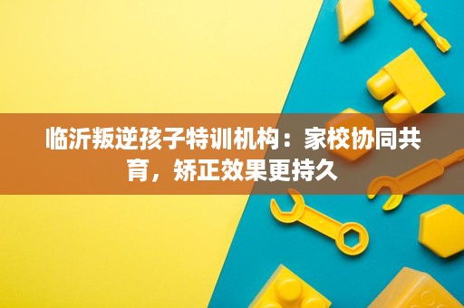 临沂叛逆孩子特训机构:家校协同共育,矫正效果更持久 临沂叛逆孩子特训机构:家校协同共育,矫正效果更持久