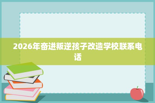 2026年奋进叛逆孩子改造学校联系电话 2026年奋进叛逆孩子改造学校联系电话
