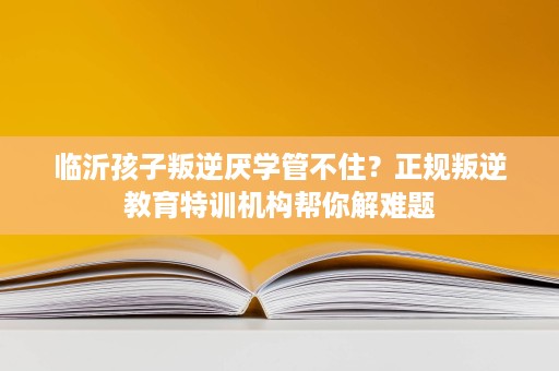 临沂孩子叛逆厌学管不住？正规叛逆教育特训机构帮你解难题