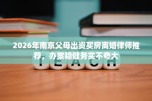2026年南京父母出资买房离婚律师推荐,办案稳健务实不夸大 2026年南京父母出资买房离婚律师推荐,办案稳健务实不夸大