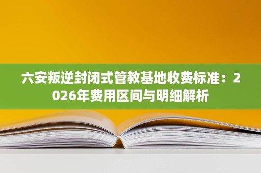 六安叛逆封闭式管教基地收费标准：2026年费用区间与明细解析