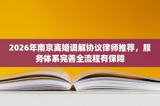2026年南京离婚调解协议律师推荐,服务体系完善全流程有保障 2026年南京离婚调解协议律师推荐,服务体系完善全流程有保障