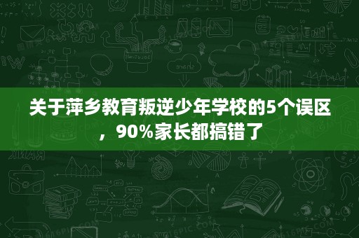 关于萍乡教育叛逆少年学校的5个误区,90%家长都搞错了 关于萍乡教育叛逆少年学校的5个误区,90%家长都搞错了