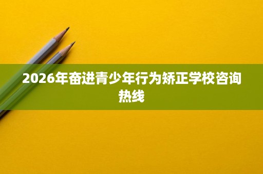 2026年奋进青少年行为矫正学校咨询热线 2026年奋进青少年行为矫正学校咨询热线