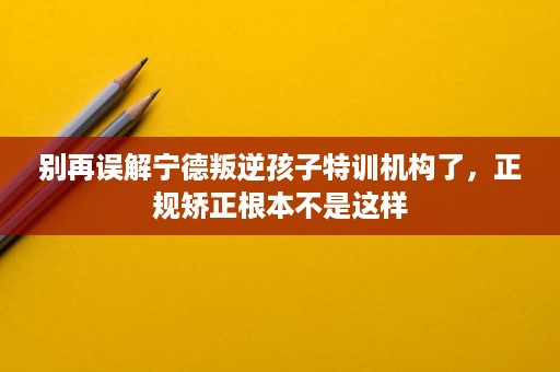 别再误解宁德叛逆孩子特训机构了,正规矫正根本不是这样 别再误解宁德叛逆孩子特训机构了,正规矫正根本不是这样