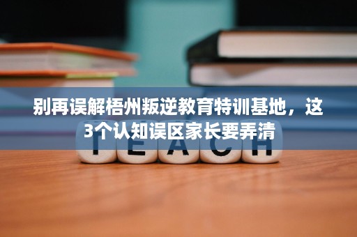 别再误解梧州叛逆教育特训基地，这3个认知误区家长要弄清