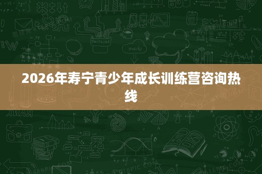 2026年寿宁青少年成长训练营咨询热线 2026年寿宁青少年成长训练营咨询热线