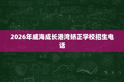 2026年威海成长港湾矫正学校招生电话 2026年威海成长港湾矫正学校招生电话