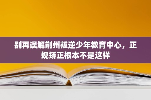 别再误解荆州叛逆少年教育中心,正规矫正根本不是这样 别再误解荆州叛逆少年教育中心,正规矫正根本不是这样