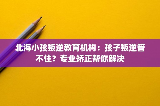 北海小孩叛逆教育机构:孩子叛逆管不住?专业矫正帮你解决 北海小孩叛逆教育机构:孩子叛逆管不住?专业矫正帮你解决