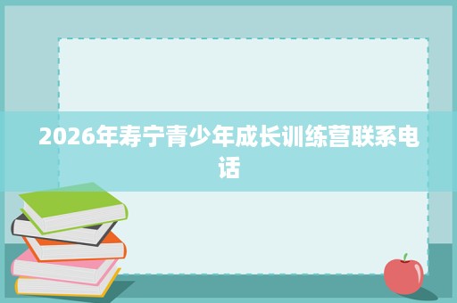 2026年寿宁青少年成长训练营联系电话 2026年寿宁青少年成长训练营联系电话