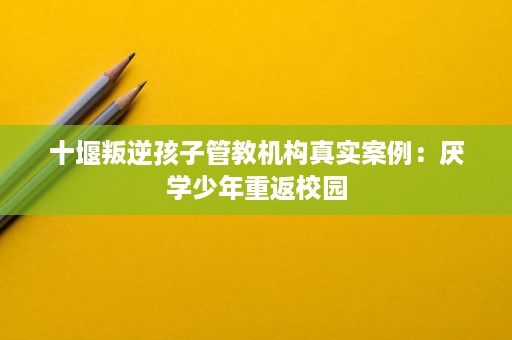十堰叛逆孩子管教机构真实案例:厌学少年重返校园 十堰叛逆孩子管教机构真实案例:厌学少年重返校园