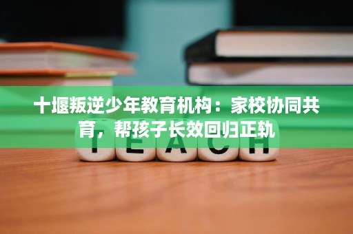 十堰叛逆少年教育机构:家校协同共育,帮孩子长效回归正轨 十堰叛逆少年教育机构:家校协同共育,帮孩子长效回归正轨