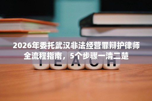 2026年委托武汉非法经营罪辩护律师全流程指南,5个步骤一清二楚 2026年委托武汉非法经营罪辩护律师全流程指南,5个步骤一清二楚