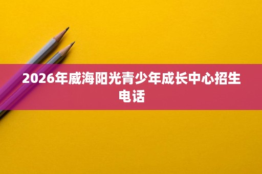 2026年威海阳光青少年成长中心招生电话