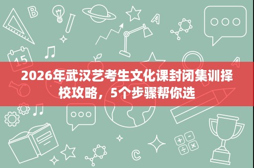 2026年武汉艺考生文化课封闭集训择校攻略，5个步骤帮你选