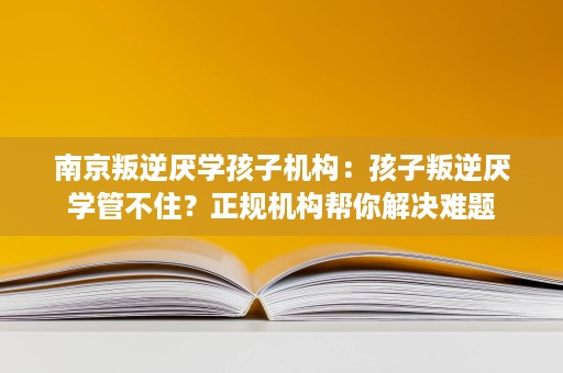 南京叛逆厌学孩子机构:孩子叛逆厌学管不住?正规机构帮你解决难题 南京叛逆厌学孩子机构:孩子叛逆厌学管不住?正规机构帮你解决难题