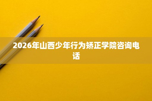 2026年山西少年行为矫正学院咨询电话 2026年山西少年行为矫正学院咨询电话