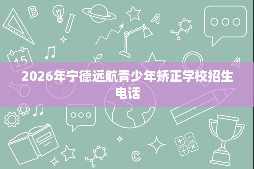 2026年宁德远航青少年矫正学校招生电话