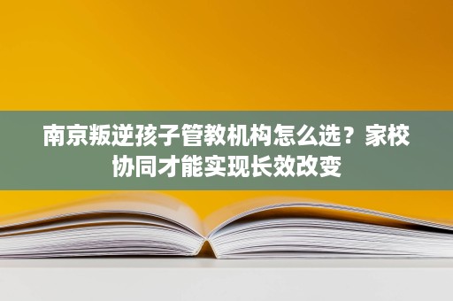南京叛逆孩子管教机构怎么选?家校协同才能实现长效改变 南京叛逆孩子管教机构怎么选?家校协同才能实现长效改变
