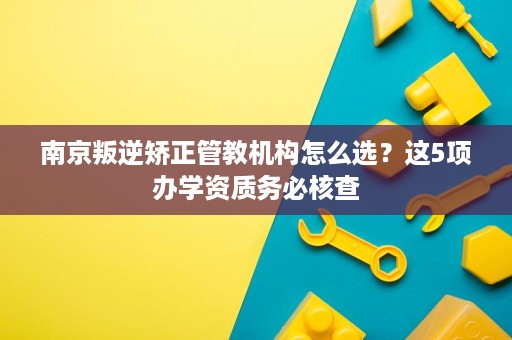 南京叛逆矫正管教机构怎么选？这5项办学资质务必核查
