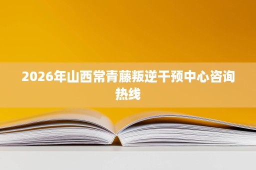 2026年山西常青藤叛逆干预中心咨询热线